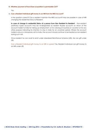 ||BCAS Study Circle meeting || 26th Aug 2016 ||Presentation by CA. Sudha G. Bhushan|| 09769033172 |
15. Whether payment of franchisee acquisition is permissible CAT?
Yes.
16. Can a Resident Individual gift money to an NRI from his NRO Account?
Is the question correct? Can a resident maintain the NRO account? May be possible in case of NRI
changing the residential status to Resident.
In case of change in residential Status of a person from Non Resident to Resident: - Non-resident
(ordinary) rupee accounts may be re-designated as resident Rupee accounts on return of the
account holder to India for taking up employment, or for carrying on business or vocation or for any
other purpose indicating his intention to stay in India for an uncertain period. Where the account
holder is only on a temporary visit to India, the account should continue to be treated as non-resident
during such visit.
Once resident he can avail to remit under Liberalised Remittance Scheme (LRS). He can gift under
LRS.
Can a Resident Individual gift money to an NRI in rupees? Yes, Resident Individual can gift money to
an NRI under LRS
 