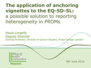 Paula Lorgelly
Deputy Director
Visiting Professor, Division of Cancer Studies, Kings College London
9th June 2016
The application of anchoring
vignettes to the EQ-5D-5L:
a possible solution to reporting
heterogeneity in PROMs
 