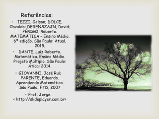 Referências:
• IEZZI, Gelson; DOLCE,
Osvaldo; DEGENSZAJN, David;
PÉRIGO, Roberto.
MATEMÁTICA – Ensino Médio.
6ª edição. São Paulo: Atual,
2015.
• DANTE, Luiz Roberto.
Matemática. Ensino Médio.
Projeto Múltiplo. São Paulo:
Ática: 2014.
• GIOVANNI, José Rui;
PARENTE, Eduardo.
Aprendendo Matemática.
São Paulo: FTD, 2007
• Prof. Jorge.
< http://slideplayer.com.br>
 