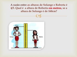 
A razão entre as alturas de Solange e Roberta é
4/3. Qual é a altura de Roberta em metros, se a
altura de Solange é de 160cm?
 