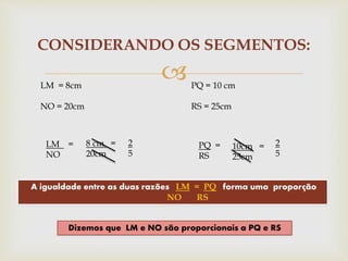 
CONSIDERANDO OS SEGMENTOS:
LM = 8cm
NO = 20cm
PQ = 10 cm
RS = 25cm
LM =
NO
PQ =
RS
A igualdade entre as duas razões LM = PQ forma uma proporção
NO RS
Dizemos que LM e NO são proporcionais a PQ e RS
8 cm =
20cm
10cm =
25cm
2
5
2
5
 