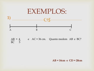 
EXEMPLOS:
A B C
AB = 4 e AC = 36 cm. Quanto medem AB e BC?
BC 5
1)
AB = 16cm e CD = 20cm
 