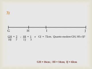 3)
G H I J
GH = 2 ; HI = 1 e GJ = 72cm. Quanto medem GH, HI e IJ?
HJ 7 I J 3
GH = 16cm ; HI = 14cm; IJ = 42cm
 