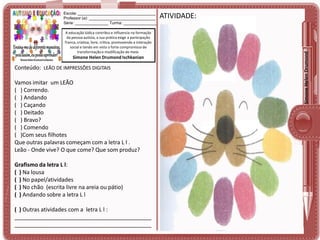 A educação lúdica contribui e influencia na formação
da pessoa autista, a sua prática exige a participação
franca, criativa, livre, crítica, promovendo a interação
social e tendo em vista o forte compromisso de
transformação e modificação do meio.

Simone Helen Drumond Ischkanian

Conteúdo: LEÃO DE IMPRESSÕES DIGITAIS

Vamos imitar um LEÃO
( ) Correndo.
( ) Andando
( ) Caçando
( ) Deitado
( ) Bravo?
( ) Comendo
( )Com seus filhotes
Que outras palavras começam com a letra L l .
Leão - Onde vive? O que come? Que som produz?
Grafismo da letra L l:
( ) Na lousa
( ) No papel/atividades
( ) No chão (escrita livre na areia ou pátio)
( ) Andando sobre a letra L l
( ) Outras atividades com a letra L l :
____________________________________________
____________________________________________

ATIVIDADE:

Simone Helen Drumond

Escola: ___________________________________
Professor (a): ______________________________
Série: _______________ Turma: _______________

 