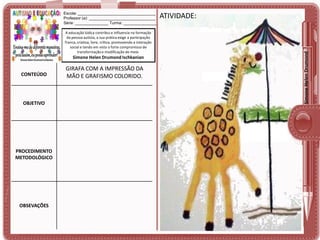 A educação lúdica contribui e influencia na formação
da pessoa autista, a sua prática exige a participação
franca, criativa, livre, crítica, promovendo a interação
social e tendo em vista o forte compromisso de
transformação e modificação do meio.

Simone Helen Drumond Ischkanian

CONTEÚDO

OBJETIVO

PROCEDIMENTO
METODOLÓGICO

OBSEVAÇÕES

GIRAFA COM A IMPRESSÃO DA
MÃO E GRAFISMO COLORIDO.

ATIVIDADE:

Simone Helen Drumond

Escola: ___________________________________
Professor (a): ______________________________
Série: _______________ Turma: _______________

 