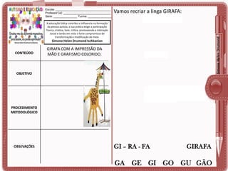 Escola: ___________________________________
Professor (a): ______________________________
Série: _______________ Turma: _______________

Vamos recriar a linga GIRAFA:

Simone Helen Drumond

A educação lúdica contribui e influencia na formação
da pessoa autista, a sua prática exige a participação
franca, criativa, livre, crítica, promovendo a interação
social e tendo em vista o forte compromisso de
transformação e modificação do meio.

Simone Helen Drumond Ischkanian

CONTEÚDO

GIRAFA COM A IMPRESSÃO DA
MÃO E GRAFISMO COLORIDO.

OBJETIVO

PROCEDIMENTO
METODOLÓGICO

OBSEVAÇÕES

GI – RA - FA

GIRAFA

GA GE GI GO GU GÃO

 