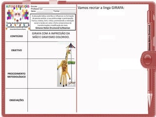 A educação lúdica contribui e influencia na formação
da pessoa autista, a sua prática exige a participação
franca, criativa, livre, crítica, promovendo a interação
social e tendo em vista o forte compromisso de
transformação e modificação do meio.

Simone Helen Drumond Ischkanian

CONTEÚDO

OBJETIVO

PROCEDIMENTO
METODOLÓGICO

OBSEVAÇÕES

GIRAFA COM A IMPRESSÃO DA
MÃO E GRAFISMO COLORIDO.

Vamos recriar a linga GIRAFA:

Simone Helen Drumond

Escola: ___________________________________
Professor (a): ______________________________
Série: _______________ Turma: _______________

 
