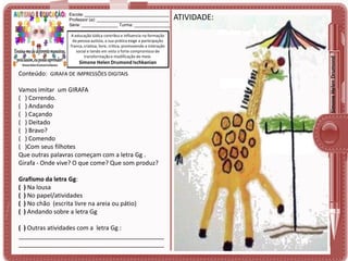 A educação lúdica contribui e influencia na formação
da pessoa autista, a sua prática exige a participação
franca, criativa, livre, crítica, promovendo a interação
social e tendo em vista o forte compromisso de
transformação e modificação do meio.

Simone Helen Drumond Ischkanian

Conteúdo: GIRAFA DE IMPRESSÕES DIGITAIS

Vamos imitar um GIRAFA
( ) Correndo.
( ) Andando
( ) Caçando
( ) Deitado
( ) Bravo?
( ) Comendo
( )Com seus filhotes
Que outras palavras começam com a letra Gg .
Girafa - Onde vive? O que come? Que som produz?
Grafismo da letra Gg:
( ) Na lousa
( ) No papel/atividades
( ) No chão (escrita livre na areia ou pátio)
( ) Andando sobre a letra Gg
( ) Outras atividades com a letra Gg :
___________________________________________
___________________________________________

ATIVIDADE:

Simone Helen Drumond

Escola: ___________________________________
Professor (a): ______________________________
Série: _______________ Turma: _______________

 
