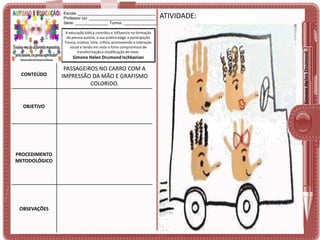 A educação lúdica contribui e influencia na formação
da pessoa autista, a sua prática exige a participação
franca, criativa, livre, crítica, promovendo a interação
social e tendo em vista o forte compromisso de
transformação e modificação do meio.

Simone Helen Drumond Ischkanian

CONTEÚDO

OBJETIVO

PROCEDIMENTO
METODOLÓGICO

OBSEVAÇÕES

PASSAGEIROS NO CARRO COM A
IMPRESSÃO DA MÃO E GRAFISMO
COLORIDO.

ATIVIDADE:

Simone Helen Drumond

Escola: ___________________________________
Professor (a): ______________________________
Série: _______________ Turma: _______________

 