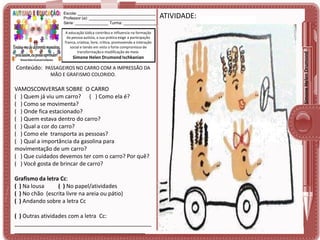 A educação lúdica contribui e influencia na formação
da pessoa autista, a sua prática exige a participação
franca, criativa, livre, crítica, promovendo a interação
social e tendo em vista o forte compromisso de
transformação e modificação do meio.

Simone Helen Drumond Ischkanian

Conteúdo: PASSAGEIROS NO CARRO COM A IMPRESSÃO DA
MÃO E GRAFISMO COLORIDO.

VAMOSCONVERSAR SOBRE O CARRO
( ) Quem já viu um carro? ( ) Como ela é?
( ) Como se movimenta?
( ) Onde fica estacionado?
( ) Quem estava dentro do carro?
( ) Qual a cor do carro?
( ) Como ele transporta as pessoas?
( ) Qual a importância da gasolina para
movimentação de um carro?
( ) Que cuidados devemos ter com o carro? Por quê?
( ) Você gosta de brincar de carro?
Grafismo da letra Cc:
( ) Na lousa
( ) No papel/atividades
( ) No chão (escrita livre na areia ou pátio)
( ) Andando sobre a letra Cc
( ) Outras atividades com a letra Cc:
____________________________________________
__________________________________________

ATIVIDADE:

Simone Helen Drumond

Escola: ___________________________________
Professor (a): ______________________________
Série: _______________ Turma: _______________

 