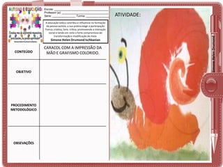 A educação lúdica contribui e influencia na formação
da pessoa autista, a sua prática exige a participação
franca, criativa, livre, crítica, promovendo a interação
social e tendo em vista o forte compromisso de
transformação e modificação do meio.

Simone Helen Drumond Ischkanian

CONTEÚDO

OBJETIVO

PROCEDIMENTO
METODOLÓGICO

OBSEVAÇÕES

CARACOL COM A IMPRESSÃO DA
MÃO E GRAFISMO COLORIDO.

ATIVIDADE:
ATIVIDADE:

Simone Helen Drumond

Escola: ___________________________________
Professor (a): ______________________________
Série: _______________ Turma: _______________

 