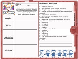 A educação lúdica contribui e influencia na formação
da pessoa autista, a sua prática exige a participação
franca, criativa, livre, crítica, promovendo a interação
social e tendo em vista o forte compromisso de
transformação e modificação do meio.

Simone Helen Drumond Ischkanian

CONTEÚDO

OBJETIVO

PROCEDIMENTO
METODOLÓGICO

OBSEVAÇÕES

INSTRUMENTOS DE AVALIAÇÃO:
( ) Hábitos de trabalhos,
( ) Relacionamento com os amigos e professores,
( ) Cumprimento das tarefas escolares,
( ) Atitudes positivas ou negativas com relação aos trabalhos
escolares,
( ) Capacidade de cooperação,
( ) Aproveitamento de tempo e atividades produzidas
espontaneamente.
( ) Registro das falas dos alunos sobre o que aprenderam
sobre determinado conteúdo.
( ) Observação
( ) Participação
( ) Frequência
( ) Interesse
( ) Assimilação dos conteúdos
( ) Empenho
( ) Organização
( ) Progressão
( ) Colaboração
( ) Auto expressão dos saberes, de acordo com sua
maturação.
( ) Outros
.__________________________________________________
__________________________________________________
__________________________________________________
__________________________________________________
__________________________________________________

Simone Helen Drumond

Escola: ___________________________________
Professor (a): ______________________________
Série: _______________ Turma: _______________

 