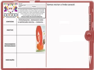 A educação lúdica contribui e influencia na formação
da pessoa autista, a sua prática exige a participação
franca, criativa, livre, crítica, promovendo a interação
social e tendo em vista o forte compromisso de
transformação e modificação do meio.

Simone Helen Drumond Ischkanian

CONTEÚDO

OBJETIVO

PROCEDIMENTO
METODOLÓGICO

OBSEVAÇÕES

PERSONAGENS ANIMADOS COM
A IMPRESSÃO DIGITAL – CARACOL.

Vamos recriar o lindo caracol:

Simone Helen Drumond

Escola: ___________________________________
Professor (a): ______________________________
Série: _______________ Turma: _______________

 