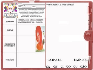 Escola: ___________________________________
Professor (a): ______________________________
Série: _______________ Turma: _______________

Vamos recriar o lindo caracol:

Simone Helen Drumond

A educação lúdica contribui e influencia na formação
da pessoa autista, a sua prática exige a participação
franca, criativa, livre, crítica, promovendo a interação
social e tendo em vista o forte compromisso de
transformação e modificação do meio.

Simone Helen Drumond Ischkanian

CONTEÚDO

PERSONAGENS ANIMADOS COM
A IMPRESSÃO DIGITAL – CARACOL.

OBJETIVO

PROCEDIMENTO
METODOLÓGICO

OBSEVAÇÕES

CA-RA-COL

CA

CE

CARACOL

CI CO CU CÃO

 