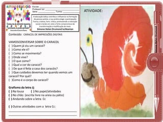 A educação lúdica contribui e influencia na formação
da pessoa autista, a sua prática exige a participação
franca, criativa, livre, crítica, promovendo a interação
social e tendo em vista o forte compromisso de
transformação e modificação do meio.

Simone Helen Drumond Ischkanian

Conteúdo: CARACOL DE IMPRESSÕES DIGITAIS

VAMOSCONVERSAR SOBRE O CARACOL
( ) Quem já viu um caracol?
( ) Como ele é?
( ) Como se movimenta?
( ) Onde vive?
( ) O que come?
( ) Qual a cor do caracol?
( ) De que é feita a casa dos caracóis?
( ) Que cuidados devemos ter quando vemos um
caracol? Por quê?
( )Como é o corpo do caracol?
Grafismo da letra Jj:
( ) Na lousa
( ) No papel/atividades
( ) No chão (escrita livre na areia ou pátio)
( ) Andando sobre a letra Cc
( ) Outras atividades com a letra Cc:
___________________________________________
___________________________________________

ATIVIDADE:
ATIVIDADE:

Simone Helen Drumond

Escola: ___________________________________
Professor (a): ______________________________
Série: _______________ Turma: _______________

 