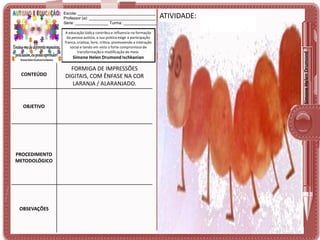 A educação lúdica contribui e influencia na formação
da pessoa autista, a sua prática exige a participação
franca, criativa, livre, crítica, promovendo a interação
social e tendo em vista o forte compromisso de
transformação e modificação do meio.

Simone Helen Drumond Ischkanian

CONTEÚDO

OBJETIVO

PROCEDIMENTO
METODOLÓGICO

OBSEVAÇÕES

FORMIGA DE IMPRESSÕES
DIGITAIS, COM ÊNFASE NA COR
LARANJA / ALARANJADO.

ATIVIDADE:

Simone Helen Drumond

Escola: ___________________________________
Professor (a): ______________________________
Série: _______________ Turma: _______________

 