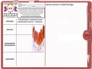 A educação lúdica contribui e influencia na formação
da pessoa autista, a sua prática exige a participação
franca, criativa, livre, crítica, promovendo a interação
social e tendo em vista o forte compromisso de
transformação e modificação do meio.

Simone Helen Drumond Ischkanian

CONTEÚDO

OBJETIVO

PROCEDIMENTO
METODOLÓGICO

OBSEVAÇÕES

PERSONAGENS ANIMADOS COM
A IMPRESSÃO DIGITAL – FORMIGA.

Vamos recriar a linda formiga:

Simone Helen Drumond

Escola: ___________________________________
Professor (a): ______________________________
Série: _______________ Turma: _______________

 