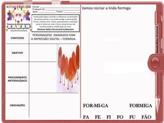 Escola: ___________________________________
Professor (a): ______________________________
Série: _______________ Turma: _______________

Vamos recriar a linda formiga:

Simone Helen Drumond

A educação lúdica contribui e influencia na formação
da pessoa autista, a sua prática exige a participação
franca, criativa, livre, crítica, promovendo a interação
social e tendo em vista o forte compromisso de
transformação e modificação do meio.

Simone Helen Drumond Ischkanian

CONTEÚDO

PERSONAGENS ANIMADOS COM
A IMPRESSÃO DIGITAL – FORMIGA.

OBJETIVO

PROCEDIMENTO
METODOLÓGICO

OBSEVAÇÕES

FOR-MI-GA
FA

FE

FI

FORMIGA
FO

FU

FÃO

 
