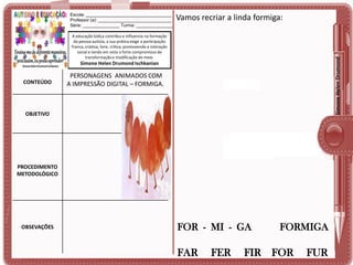 Escola: ___________________________________
Professor (a): ______________________________
Série: _______________ Turma: _______________

Vamos recriar a linda formiga:

Simone Helen Drumond

A educação lúdica contribui e influencia na formação
da pessoa autista, a sua prática exige a participação
franca, criativa, livre, crítica, promovendo a interação
social e tendo em vista o forte compromisso de
transformação e modificação do meio.

Simone Helen Drumond Ischkanian

CONTEÚDO

PERSONAGENS ANIMADOS COM
A IMPRESSÃO DIGITAL – FORMIGA.

OBJETIVO

PROCEDIMENTO
METODOLÓGICO

OBSEVAÇÕES

FOR - MI - GA

FAR

FER

FORMIGA

FIR FOR

FUR

 
