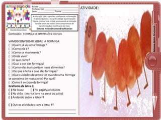 A educação lúdica contribui e influencia na formação
da pessoa autista, a sua prática exige a participação
franca, criativa, livre, crítica, promovendo a interação
social e tendo em vista o forte compromisso de
transformação e modificação do meio.

Simone Helen Drumond Ischkanian

Conteúdo: FORMIGA DE IMPRESSÕES DIGITAIS

VAMOSCONVERSAR SOBRE A FORMIGA
( ) Quem já viu uma formiga?
( ) Como ela é?
( ) Como se movimenta?
( ) Onde vive?
( ) O que come?
( ) Qual a cor das formigas?
( ) Como elas transportam seus alimentos?
( ) De que é feita a casa das formigas?
( ) Que cuidados devemos ter quando uma formiga
se aproxima de nossa pele? Por quê?
( )Como é o corpo da formiga?
Grafismo da letra Jj:
( ) Na lousa
( ) No papel/atividades
( ) No chão (escrita livre na areia ou pátio)
( ) Andando sobre a letra Ff
( ) Outras atividades com a letra Ff:
___________________________________________
___________________________________________

ATIVIDADE:

Simone Helen Drumond

Escola: ___________________________________
Professor (a): ______________________________
Série: _______________ Turma: _______________

 