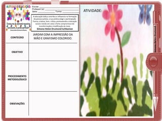 A educação lúdica contribui e influencia na formação
da pessoa autista, a sua prática exige a participação
franca, criativa, livre, crítica, promovendo a interação
social e tendo em vista o forte compromisso de
transformação e modificação do meio.

Simone Helen Drumond Ischkanian

CONTEÚDO

OBJETIVO

PROCEDIMENTO
METODOLÓGICO

OBSEVAÇÕES

JARDIM COM A IMPRESSÃO DA
MÃO E GRAFISMO COLORIDO.

ATIVIDADE:
ATIVIDADE:

Simone Helen Drumond

Escola: ___________________________________
Professor (a): ______________________________
Série: _______________ Turma: _______________

 