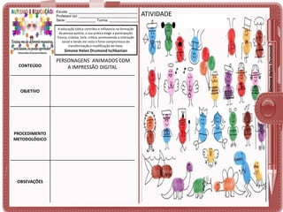 A educação lúdica contribui e influencia na formação
da pessoa autista, a sua prática exige a participação
franca, criativa, livre, crítica, promovendo a interação
social e tendo em vista o forte compromisso de
transformação e modificação do meio.

Simone Helen Drumond Ischkanian

CONTEÚDO

OBJETIVO

PROCEDIMENTO
METODOLÓGICO

OBSEVAÇÕES

PERSONAGENS ANIMADOS COM
A IMPRESSÃO DIGITAL

ATIVIDADE

Simone Helen Drumond

Escola: ___________________________________
Professor (a): ______________________________
Série: _______________ Turma: _______________

 