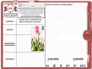 Escola: ___________________________________
Professor (a): ______________________________
Série: _______________ Turma: _______________

Vamos recriar o lindo jardim:

Simone Helen Drumond

A educação lúdica contribui e influencia na formação
da pessoa autista, a sua prática exige a participação
franca, criativa, livre, crítica, promovendo a interação
social e tendo em vista o forte compromisso de
transformação e modificação do meio.

Simone Helen Drumond Ischkanian

CONTEÚDO

JARDIM COM A IMPRESSÃO DA
MÃO E GRAFISMO COLORIDO.

OBJETIVO

PROCEDIMENTO
METODOLÓGICO

OBSEVAÇÕES

JAR-DIM

JA

JE

JARDIM

JI

JO

JU

JÃO

 