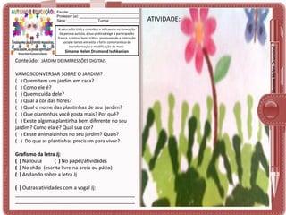 A educação lúdica contribui e influencia na formação
da pessoa autista, a sua prática exige a participação
franca, criativa, livre, crítica, promovendo a interação
social e tendo em vista o forte compromisso de
transformação e modificação do meio.

Simone Helen Drumond Ischkanian

Conteúdo: JARDIM DE IMPRESSÕES DIGITAIS

VAMOSCONVERSAR SOBRE O JARDIM?
( ) Quem tem um jardim em casa?
( ) Como ele é?
( ) Quem cuida dele?
( ) Qual a cor das flores?
( ) Qual o nome das plantinhas de seu jardim?
( ) Que plantinhas você gosta mais? Por quê?
( ) Existe alguma plantinha bem diferente no seu
jardim? Como ela é? Qual sua cor?
( ) Existe animaizinhos no seu jardim? Quais?
( ) Do que as plantinhas precisam para viver?
Grafismo da letra Jj:
( ) Na lousa
( ) No papel/atividades
( ) No chão (escrita livre na areia ou pátio)
( ) Andando sobre a letra Jj
( ) Outras atividades com a vogal Jj:
___________________________________________
___________________________________________

ATIVIDADE:
ATIVIDADE:

Simone Helen Drumond

Escola: ___________________________________
Professor (a): ______________________________
Série: _______________ Turma: _______________

 