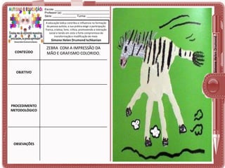 A educação lúdica contribui e influencia na formação
da pessoa autista, a sua prática exige a participação
franca, criativa, livre, crítica, promovendo a interação
social e tendo em vista o forte compromisso de
transformação e modificação do meio.

Simone Helen Drumond Ischkanian

CONTEÚDO

OBJETIVO

PROCEDIMENTO
METODOLÓGICO

OBSEVAÇÕES

ZEBRA COM A IMPRESSÃO DA
MÃO E GRAFISMO COLORIDO.

Simone Helen Drumond

Escola: ___________________________________
Professor (a): ______________________________
Série: _______________ Turma: _______________

 