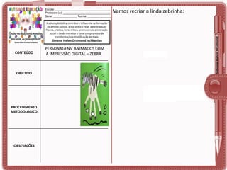 A educação lúdica contribui e influencia na formação
da pessoa autista, a sua prática exige a participação
franca, criativa, livre, crítica, promovendo a interação
social e tendo em vista o forte compromisso de
transformação e modificação do meio.

Simone Helen Drumond Ischkanian

CONTEÚDO

OBJETIVO

PROCEDIMENTO
METODOLÓGICO

OBSEVAÇÕES

PERSONAGENS ANIMADOS COM
A IMPRESSÃO DIGITAL – ZEBRA.

Vamos recriar a linda zebrinha:

Simone Helen Drumond

Escola: ___________________________________
Professor (a): ______________________________
Série: _______________ Turma: _______________

 