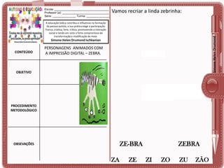 Escola: ___________________________________
Professor (a): ______________________________
Série: _______________ Turma: _______________

Vamos recriar a linda zebrinha:

Simone Helen Drumond

A educação lúdica contribui e influencia na formação
da pessoa autista, a sua prática exige a participação
franca, criativa, livre, crítica, promovendo a interação
social e tendo em vista o forte compromisso de
transformação e modificação do meio.

Simone Helen Drumond Ischkanian

CONTEÚDO

PERSONAGENS ANIMADOS COM
A IMPRESSÃO DIGITAL – ZEBRA.

OBJETIVO

PROCEDIMENTO
METODOLÓGICO

ZE-BRA

OBSEVAÇÕES

ZA

ZE

ZEBRA
ZI

ZO

ZU

ZÃO

 