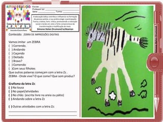 A educação lúdica contribui e influencia na formação
da pessoa autista, a sua prática exige a participação
franca, criativa, livre, crítica, promovendo a interação
social e tendo em vista o forte compromisso de
transformação e modificação do meio.

Simone Helen Drumond Ischkanian

Conteúdo: ZEBRA DE IMPRESSÕES DIGITAIS

Vamos imitar um ZEBRA
( ) Correndo.
( ) Andando
( ) Caçando
( ) Deitado
( ) Bravo?
( ) Comendo
( )Com seus filhotes
Que outras palavras começam com a letra Zz .
ZEBRA - Onde vive? O que come? Que som produz?
Grafismo da letra Zz:
( ) Na lousa
( ) No papel/atividades
( ) No chão (escrita livre na areia ou pátio)
( ) Andando sobre a letra Zz
( ) Outras atividades com a letra Zz:
___________________________________________
___________________________________________

Simone Helen Drumond

Escola: ___________________________________
Professor (a): ______________________________
Série: _______________ Turma: _______________

 