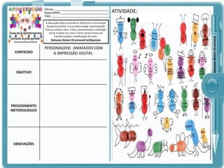 A educação lúdica contribui e influencia na formação
da pessoa autista, a sua prática exige a participação
franca, criativa, livre, crítica, promovendo a interação
social e tendo em vista o forte compromisso de
transformação e modificação do meio.

Simone Helen Drumond Ischkanian

CONTEÚDO

OBJETIVO

PROCEDIMENTO
METODOLÓGICO

OBSEVAÇÕES

PERSONAGENS ANIMADOS COM
A IMPRESSÃO DIGITAL

ATIVIDADE:

Simone Helen Drumond

Clinica: ___________________________________
Especialista:_______________________________
Data: _____________________________________

 