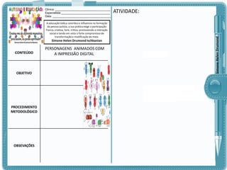 A educação lúdica contribui e influencia na formação
da pessoa autista, a sua prática exige a participação
franca, criativa, livre, crítica, promovendo a interação
social e tendo em vista o forte compromisso de
transformação e modificação do meio.

Simone Helen Drumond Ischkanian

CONTEÚDO

OBJETIVO

PROCEDIMENTO
METODOLÓGICO

OBSEVAÇÕES

PERSONAGENS ANIMADOS COM
A IMPRESSÃO DIGITAL

ATIVIDADE:

Simone Helen Drumond

Clinica: ___________________________________
Especialista:_______________________________
Data: _____________________________________

 
