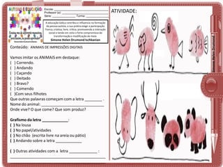 A educação lúdica contribui e influencia na formação
da pessoa autista, a sua prática exige a participação
franca, criativa, livre, crítica, promovendo a interação
social e tendo em vista o forte compromisso de
transformação e modificação do meio.

Simone Helen Drumond Ischkanian

Conteúdo: ANIMAIS DE IMPRESSÕES DIGITAIS

Vamos imitar os ANIMAIS em destaque:
( ) Correndo.
( ) Andando
( ) Caçando
( ) Deitado
( ) Bravo?
( ) Comendo
( )Com seus filhotes
Que outras palavras começam com a letra ________ .
Nome do animal: _____________________________
Onde vive? O que come? Que som produz?
Grafismo da letra ____________:
( ) Na lousa
( ) No papel/atividades
( ) No chão (escrita livre na areia ou pátio)
( ) Andando sobre a letra ____________
( ) Outras atividades com a letra _____________ :
____________________________________________
____________________________________________

ATIVIDADE:

Simone Helen Drumond

Escola: ___________________________________
Professor (a): ______________________________
Série: _______________ Turma: _______________

 