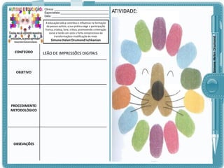 A educação lúdica contribui e influencia na formação
da pessoa autista, a sua prática exige a participação
franca, criativa, livre, crítica, promovendo a interação
social e tendo em vista o forte compromisso de
transformação e modificação do meio.

Simone Helen Drumond Ischkanian

CONTEÚDO

OBJETIVO

PROCEDIMENTO
METODOLÓGICO

OBSEVAÇÕES

LEÃO DE IMPRESSÕES DIGITAIS

ATIVIDADE:

Simone Helen Drumond

Clinica: ___________________________________
Especialista:_______________________________
Data: _____________________________________

 
