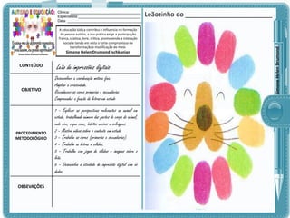 A educação lúdica contribui e influencia na formação
da pessoa autista, a sua prática exige a participação
franca, criativa, livre, crítica, promovendo a interação
social e tendo em vista o forte compromisso de
transformação e modificação do meio.

Simone Helen Drumond Ischkanian

CONTEÚDO

OBJETIVO

PROCEDIMENTO
METODOLÓGICO

OBSEVAÇÕES

Leão de impressões digitais
Desenvolver a coordenação motora fina.
Ampliar a criatividade.
Reconhecer as cores primarias e secundárias.
Compreender a função da letras em estudo

1 - Explicar as perspectivas relevantes ao animal em
estudo, trabalhando número das partes do corpo do animal,
onde vive, o que come, hábitos nocivos e selvagens.
2 – Mostre vídeos sobre o contexto em estudo.
3 – Trabalhe as cores (primarias e secundarias).
4 – Trabalhe as letras e sílabas.
5 – Trabalhe com jogos de silabas e imagens sobre o
leão.
6 – Desenvolva a atividade de impressão digital com os
dedos.

Leãozinho do ________________________

Simone Helen Drumond

Clinica: ___________________________________
Especialista:_______________________________
Data: _____________________________________

 