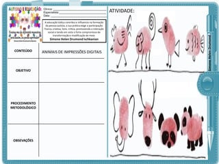 A educação lúdica contribui e influencia na formação
da pessoa autista, a sua prática exige a participação
franca, criativa, livre, crítica, promovendo a interação
social e tendo em vista o forte compromisso de
transformação e modificação do meio.

Simone Helen Drumond Ischkanian

CONTEÚDO

OBJETIVO

PROCEDIMENTO
METODOLÓGICO

OBSEVAÇÕES

ANIMAIS DE IMPRESSÕES DIGITAIS

ATIVIDADE:

Simone Helen Drumond

Clinica: ___________________________________
Especialista:_______________________________
Data: _____________________________________

 