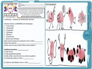 A educação lúdica contribui e influencia na formação
da pessoa autista, a sua prática exige a participação
franca, criativa, livre, crítica, promovendo a interação
social e tendo em vista o forte compromisso de
transformação e modificação do meio.

Simone Helen Drumond Ischkanian

Conteúdo: ANIMAIS DE IMPRESSÕES DIGITAIS

Vamos imitar os ANIMAIS em destaque:
( ) Correndo.
( ) Andando
( ) Caçando
( ) Deitado
( ) Bravo?
( ) Comendo
( )Com seus filhotes
Que outras palavras começam com a letra ________ .
Nome do animal: _____________________________
Onde vive? O que come? Que som produz?
Grafismo da letra ____________:
( ) Na lousa
( ) No papel/atividades
( ) No chão (escrita livre na areia ou pátio)
( ) Andando sobre a letra ____________
( ) Outras atividades com a letra _____________ :
____________________________________________
____________________________________________

ATIVIDADE:

Simone Helen Drumond

Clinica: ___________________________________
Especialista:_______________________________
Data: _____________________________________

 