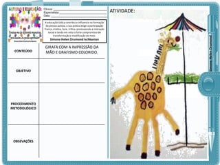 A educação lúdica contribui e influencia na formação
da pessoa autista, a sua prática exige a participação
franca, criativa, livre, crítica, promovendo a interação
social e tendo em vista o forte compromisso de
transformação e modificação do meio.

Simone Helen Drumond Ischkanian

CONTEÚDO

OBJETIVO

PROCEDIMENTO
METODOLÓGICO

OBSEVAÇÕES

GIRAFA COM A IMPRESSÃO DA
MÃO E GRAFISMO COLORIDO.

ATIVIDADE:

Simone Helen Drumond

Clinica: ___________________________________
Especialista:_______________________________
Data: _____________________________________

 