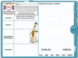 Clinica: ___________________________________
Especialista:_______________________________
Data: _____________________________________

VAMOS RECRIAR A GIRAFA:

Simone Helen Drumond

A educação lúdica contribui e influencia na formação
da pessoa autista, a sua prática exige a participação
franca, criativa, livre, crítica, promovendo a interação
social e tendo em vista o forte compromisso de
transformação e modificação do meio.

Simone Helen Drumond Ischkanian

CONTEÚDO

GIRAFA COM A IMPRESSÃO DA
MÃO E GRAFISMO COLORIDO.

OBJETIVO

PROCEDIMENTO
METODOLÓGICO

OBSEVAÇÕES

GI-RA-FA
GA

GE

GI

GIRAFA
GO

GU

GÃO

 