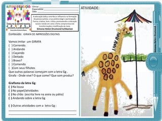 A educação lúdica contribui e influencia na formação
da pessoa autista, a sua prática exige a participação
franca, criativa, livre, crítica, promovendo a interação
social e tendo em vista o forte compromisso de
transformação e modificação do meio.

Simone Helen Drumond Ischkanian

Conteúdo: GIRAFA DE IMPRESSÕES DIGITAIS

Vamos imitar um GIRAFA
( ) Correndo.
( ) Andando
( ) Caçando
( ) Deitado
( ) Bravo?
( ) Comendo
( )Com seus filhotes
Que outras palavras começam com a letra Gg .
Girafa - Onde vive? O que come? Que som produz?
Grafismo da letra Gg:
( ) Na lousa
( ) No papel/atividades
( ) No chão (escrita livre na areia ou pátio)
( ) Andando sobre a letra Gg
( ) Outras atividades com a letra Gg :
___________________________________________
___________________________________________

ATIVIDADE:

Simone Helen Drumond

Clinica: ___________________________________
Especialista:_______________________________
Data: _____________________________________

 