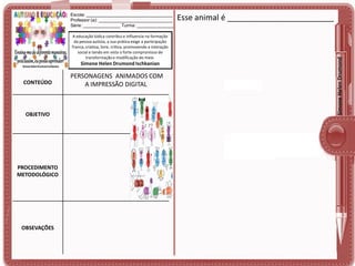 A educação lúdica contribui e influencia na formação
da pessoa autista, a sua prática exige a participação
franca, criativa, livre, crítica, promovendo a interação
social e tendo em vista o forte compromisso de
transformação e modificação do meio.

Simone Helen Drumond Ischkanian

CONTEÚDO

OBJETIVO

PROCEDIMENTO
METODOLÓGICO

OBSEVAÇÕES

PERSONAGENS ANIMADOS COM
A IMPRESSÃO DIGITAL

Esse animal é ________________________

Simone Helen Drumond

Escola: ___________________________________
Professor (a): ______________________________
Série: _______________ Turma: _______________

 