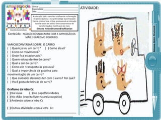 A educação lúdica contribui e influencia na formação
da pessoa autista, a sua prática exige a participação
franca, criativa, livre, crítica, promovendo a interação
social e tendo em vista o forte compromisso de
transformação e modificação do meio.

Simone Helen Drumond Ischkanian

Conteúdo: PASSAGEIROS NO CARRO COM A IMPRESSÃO DA
MÃO E GRAFISMO COLORIDO.

VAMOSCONVERSAR SOBRE O CARRO
( ) Quem já viu um carro? ( ) Como ela é?
( ) Como se movimenta?
( ) Onde fica estacionado?
( ) Quem estava dentro do carro?
( ) Qual a cor do carro?
( ) Como ele transporta as pessoas?
( ) Qual a importância da gasolina para
movimentação de um carro?
( ) Que cuidados devemos ter com o carro? Por quê?
( ) Você gosta de brincar de carro?
Grafismo da letra Cc:
( ) Na lousa
( ) No papel/atividades
( ) No chão (escrita livre na areia ou pátio)
( ) Andando sobre a letra Cc
( ) Outras atividades com a letra Cc:
____________________________________________
__________________________________________

ATIVIDADE:

Simone Helen Drumond

Clinica: ___________________________________
Especialista:_______________________________
Data: _____________________________________

 