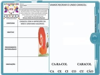 Clinica: ___________________________________
Especialista:_______________________________
Data: _____________________________________

VAMOS RECRIAR O LINDO CARACOL:

Simone Helen Drumond

A educação lúdica contribui e influencia na formação
da pessoa autista, a sua prática exige a participação
franca, criativa, livre, crítica, promovendo a interação
social e tendo em vista o forte compromisso de
transformação e modificação do meio.

Simone Helen Drumond Ischkanian

CONTEÚDO

CARACOL COM A IMPRESSÃO DA
MÃO E GRAFISMO COLORIDO.

OBJETIVO

PROCEDIMENTO
METODOLÓGICO

OBSEVAÇÕES

CA-RA-COL

CA

CE

CI

CARACOL

CO

CU

CÃO

 