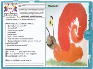 A educação lúdica contribui e influencia na formação
da pessoa autista, a sua prática exige a participação
franca, criativa, livre, crítica, promovendo a interação
social e tendo em vista o forte compromisso de
transformação e modificação do meio.

Simone Helen Drumond Ischkanian

Conteúdo: CARACOL DE IMPRESSÕES DIGITAIS

VAMOSCONVERSAR SOBRE O CARACOL
( ) Quem já viu um caracol?
( ) Como ele é?
( ) Como se movimenta?
( ) Onde vive?
( ) O que come?
( ) Qual a cor do caracol?
( ) De que é feita a casa dos caracóis?
( ) Que cuidados devemos ter quando vemos um
caracol? Por quê?
( )Como é o corpo do caracol?
Grafismo da letra Jj:
( ) Na lousa
( ) No papel/atividades
( ) No chão (escrita livre na areia ou pátio)
( ) Andando sobre a letra Cc
( ) Outras atividades com a letra Cc:
___________________________________________
___________________________________________

ATIVIDADE:
ATIVIDADE:

Simone Helen Drumond

Clinica: ___________________________________
Especialista:_______________________________
Data: _____________________________________

 