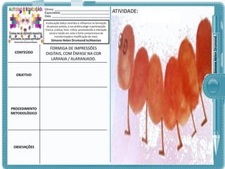 A educação lúdica contribui e influencia na formação
da pessoa autista, a sua prática exige a participação
franca, criativa, livre, crítica, promovendo a interação
social e tendo em vista o forte compromisso de
transformação e modificação do meio.

Simone Helen Drumond Ischkanian

CONTEÚDO

OBJETIVO

PROCEDIMENTO
METODOLÓGICO

OBSEVAÇÕES

FORMIGA DE IMPRESSÕES
DIGITAIS, COM ÊNFASE NA COR
LARANJA / ALARANJADO.

ATIVIDADE:

Simone Helen Drumond

Clinica: ___________________________________
Especialista:_______________________________
Data: _____________________________________

 