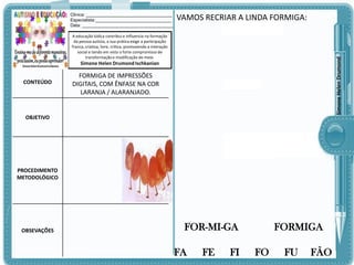 Clinica: ___________________________________
Especialista:_______________________________
Data: _____________________________________

VAMOS RECRIAR A LINDA FORMIGA:

Simone Helen Drumond

A educação lúdica contribui e influencia na formação
da pessoa autista, a sua prática exige a participação
franca, criativa, livre, crítica, promovendo a interação
social e tendo em vista o forte compromisso de
transformação e modificação do meio.

Simone Helen Drumond Ischkanian

CONTEÚDO

FORMIGA DE IMPRESSÕES
DIGITAIS, COM ÊNFASE NA COR
LARANJA / ALARANJADO.

OBJETIVO

PROCEDIMENTO
METODOLÓGICO

OBSEVAÇÕES

FOR-MI-GA

FA

FE

FI

FORMIGA

FO

FU

FÃO

 