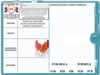 Clinica: ___________________________________
Especialista:_______________________________
Data: _____________________________________

VAMOS RECRIAR A LINDA FORMIGA:

Simone Helen Drumond

A educação lúdica contribui e influencia na formação
da pessoa autista, a sua prática exige a participação
franca, criativa, livre, crítica, promovendo a interação
social e tendo em vista o forte compromisso de
transformação e modificação do meio.

Simone Helen Drumond Ischkanian

CONTEÚDO

FORMIGA DE IMPRESSÕES
DIGITAIS, COM ÊNFASE NA COR
LARANJA / ALARANJADO.

OBJETIVO

PROCEDIMENTO
METODOLÓGICO

OBSEVAÇÕES

FOR-MI-GA
FAR

FER

FORMIGA
FIR

FOR

FUR

 