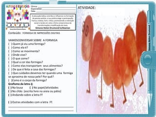 A educação lúdica contribui e influencia na formação
da pessoa autista, a sua prática exige a participação
franca, criativa, livre, crítica, promovendo a interação
social e tendo em vista o forte compromisso de
transformação e modificação do meio.

Simone Helen Drumond Ischkanian

Conteúdo: FORMIGA DE IMPRESSÕES DIGITAIS

VAMOSCONVERSAR SOBRE A FORMIGA
( ) Quem já viu uma formiga?
( ) Como ela é?
( ) Como se movimenta?
( ) Onde vive?
( ) O que come?
( ) Qual a cor das formigas?
( ) Como elas transportam seus alimentos?
( ) De que é feita a casa das formigas?
( ) Que cuidados devemos ter quando uma formiga
se aproxima de nossa pele? Por quê?
( )Como é o corpo da formiga?
Grafismo da letra Jj:
( ) Na lousa
( ) No papel/atividades
( ) No chão (escrita livre na areia ou pátio)
( ) Andando sobre a letra Ff
( ) Outras atividades com a letra Ff:
___________________________________________
___________________________________________

ATIVIDADE:

Simone Helen Drumond

Clinica: ___________________________________
Especialista:_______________________________
Data: _____________________________________

 